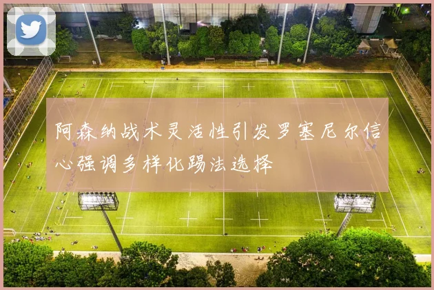 阿森纳战术灵活性引发罗塞尼尔信心强调多样化踢法选择