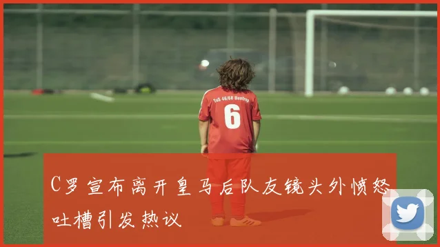 C罗宣布离开皇马后队友镜头外愤怒吐槽引发热议
