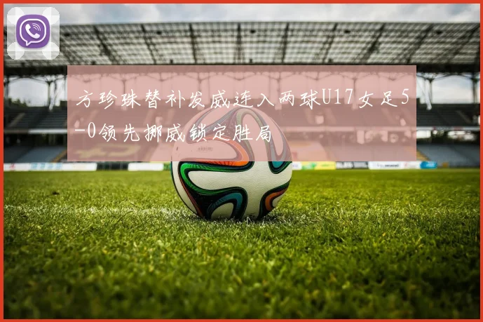 方珍珠替补发威连入两球U17女足5-0领先挪威锁定胜局