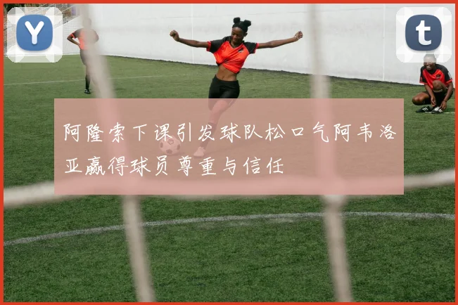 阿隆索下课引发球队松口气阿韦洛亚赢得球员尊重与信任