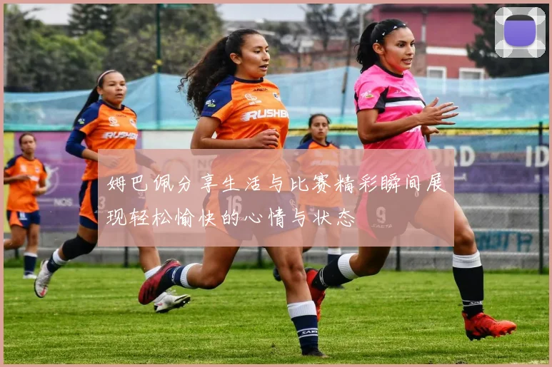 姆巴佩分享生活与比赛精彩瞬间展现轻松愉快的心情与状态