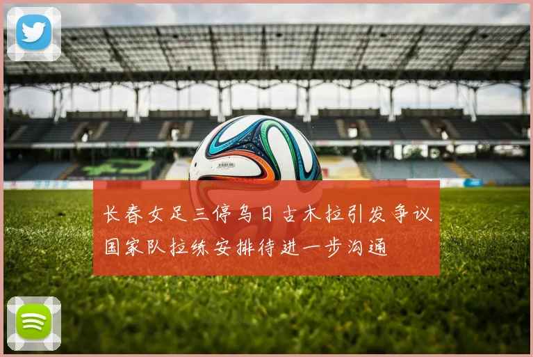 长春女足三停乌日古木拉引发争议国家队拉练安排待进一步沟通