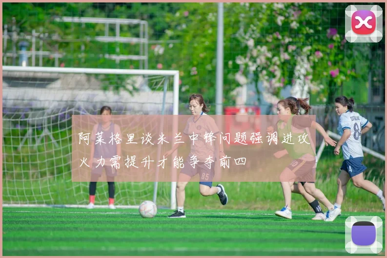 阿莱格里谈米兰中锋问题强调进攻火力需提升才能争夺前四