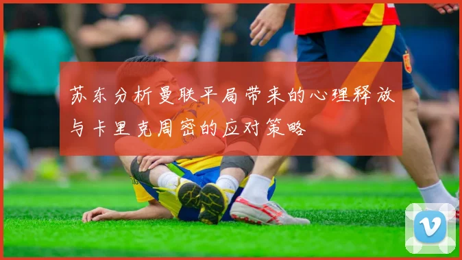 苏东分析曼联平局带来的心理释放与卡里克周密的应对策略