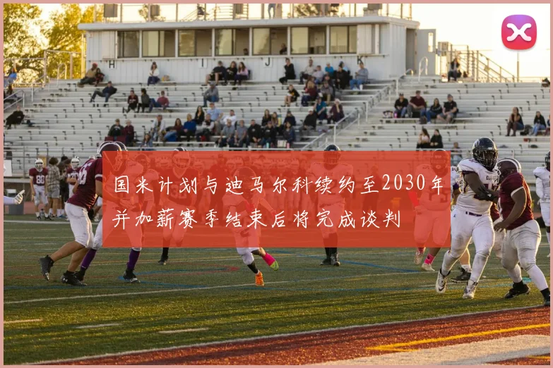 国米计划与迪马尔科续约至2030年并加薪赛季结束后将完成谈判