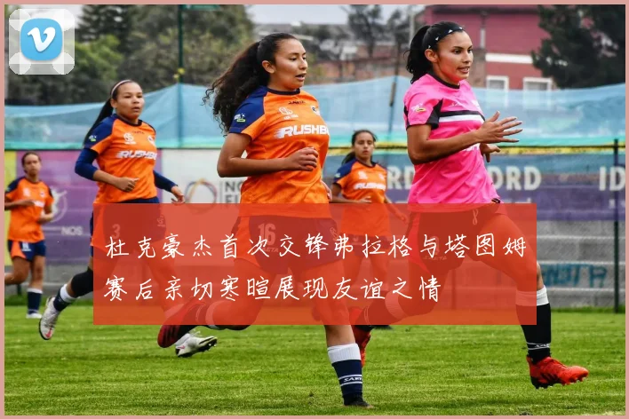 杜克豪杰首次交锋弗拉格与塔图姆赛后亲切寒暄展现友谊之情