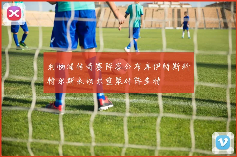 利物浦传奇赛阵容公布库伊特斯科特尔斯米切尔重聚对阵多特