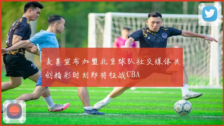 麦基宣布加盟北京球队社交媒体共创精彩时刻即将征战CBA
