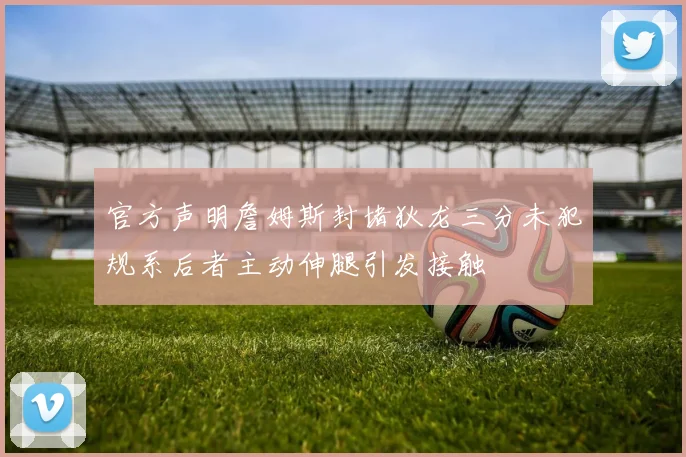 官方声明詹姆斯封堵狄龙三分未犯规系后者主动伸腿引发接触
