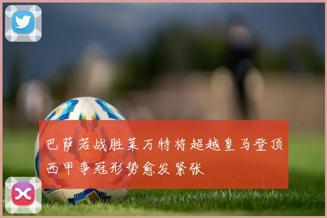 巴萨若战胜莱万特将超越皇马登顶西甲争冠形势愈发紧张