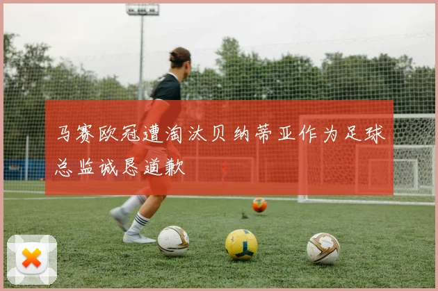 马赛欧冠遭淘汰贝纳蒂亚作为足球总监诚恳道歉