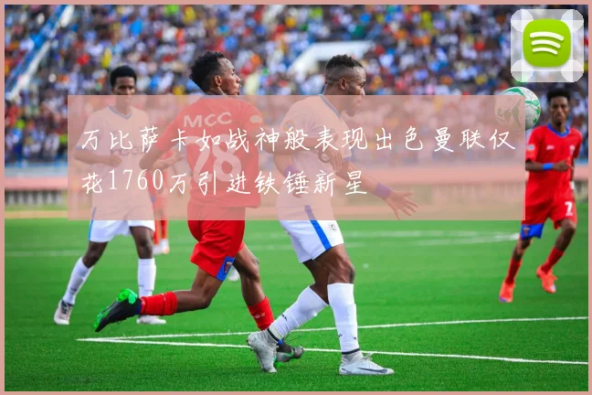 万比萨卡如战神般表现出色曼联仅花1760万引进铁锤新星