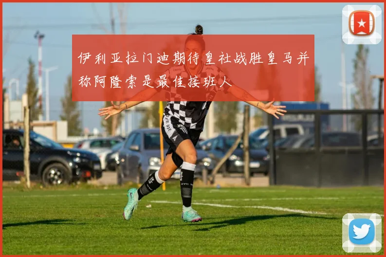 伊利亚拉门迪期待皇社战胜皇马并称阿隆索是最佳接班人