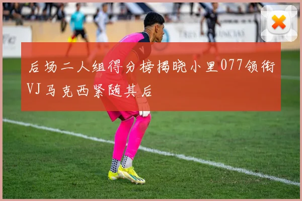 后场二人组得分榜揭晓小里077领衔VJ马克西紧随其后