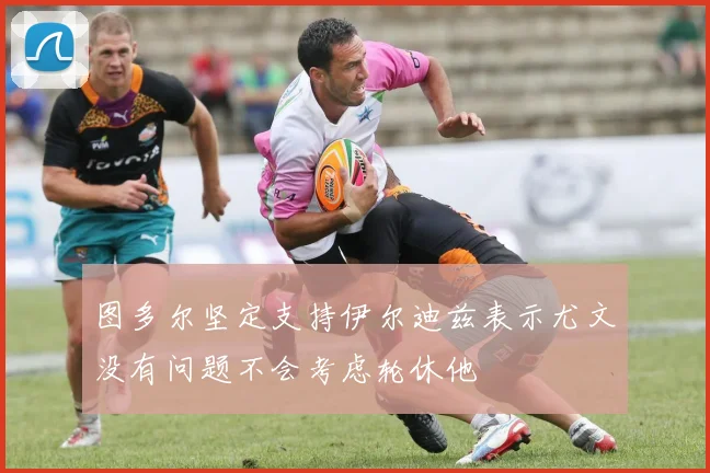 图多尔坚定支持伊尔迪兹表示尤文没有问题不会考虑轮休他