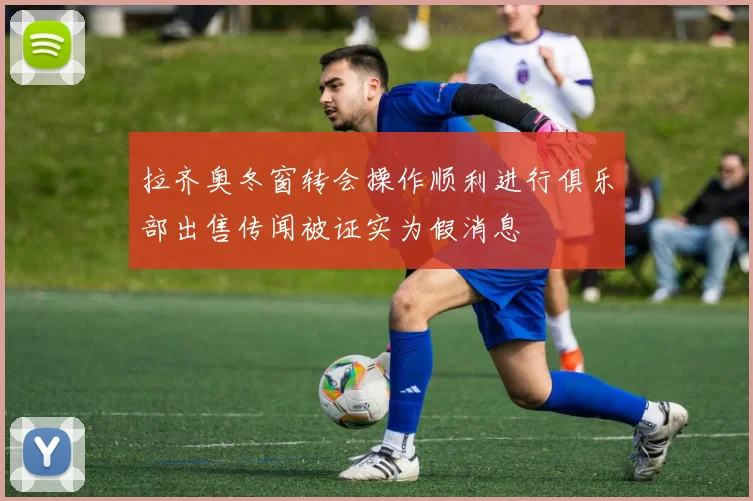 拉齐奥冬窗转会操作顺利进行俱乐部出售传闻被证实为假消息