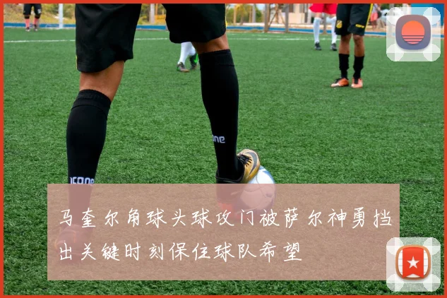 马奎尔角球头球攻门被萨尔神勇挡出关键时刻保住球队希望