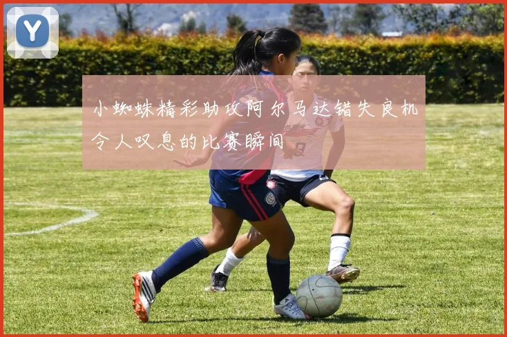 小蜘蛛精彩助攻阿尔马达错失良机令人叹息的比赛瞬间