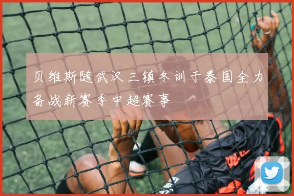 贝维斯随武汉三镇冬训于泰国全力备战新赛季中超赛事
