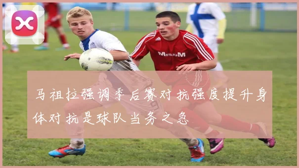 马祖拉强调季后赛对抗强度提升身体对抗是球队当务之急