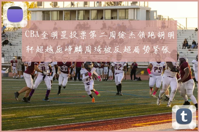 CBA全明星投票第二周徐杰领跑胡明轩超越庞峥麟周琦被反超局势紧张
