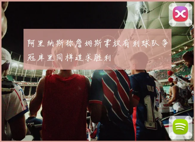 阿里纳斯称詹姆斯掌权有利球队争冠库里同样追求胜利