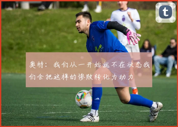 奥特：我们从一开始就不在状态我们会把这样的惨败转化为动力