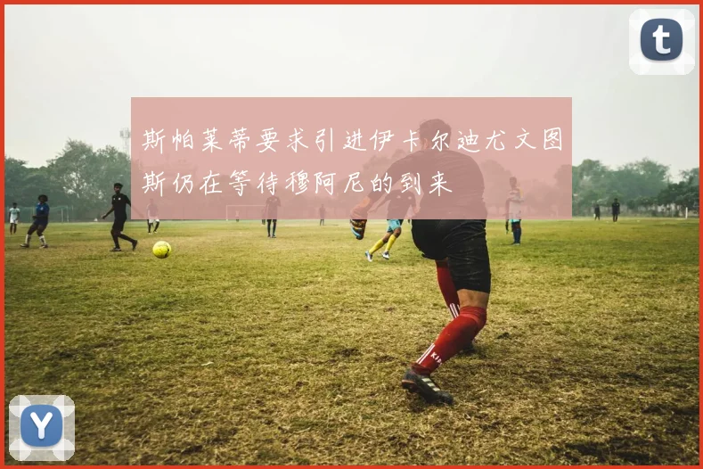 斯帕莱蒂要求引进伊卡尔迪尤文图斯仍在等待穆阿尼的到来