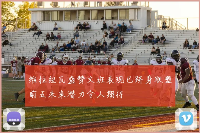 维拉纽瓦盛赞文班表现已跻身联盟前五未来潜力令人期待