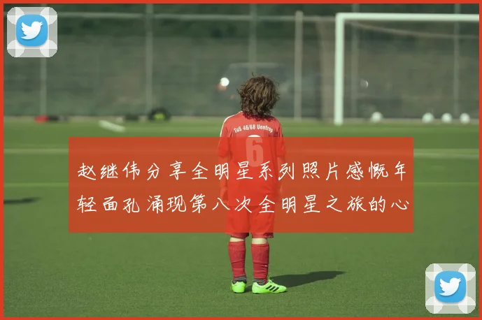 赵继伟分享全明星系列照片感慨年轻面孔涌现第八次全明星之旅的心路历程