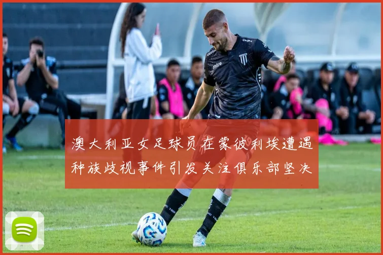 澳大利亚女足球员在蒙彼利埃遭遇种族歧视事件引发关注俱乐部坚决否认