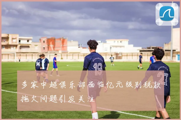 多家中超俱乐部面临亿元级别税款拖欠问题引发关注