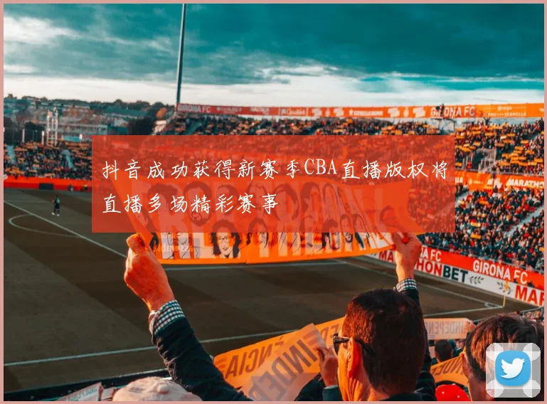 抖音成功获得新赛季CBA直播版权将直播多场精彩赛事