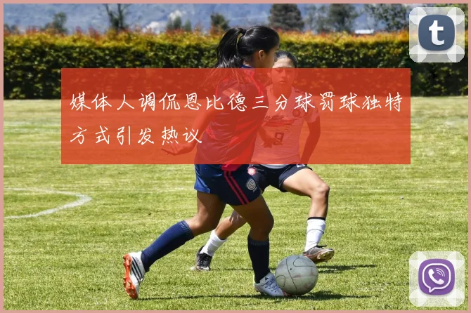 媒体人调侃恩比德三分球罚球独特方式引发热议